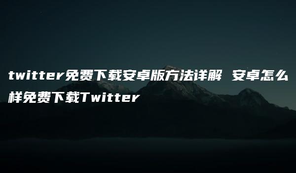 twitter免费下载安卓版方法详解 安卓怎么样免费下载Twitter