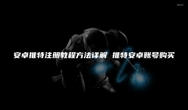 安卓推特注册教程方法详解 推特安卓账号购买