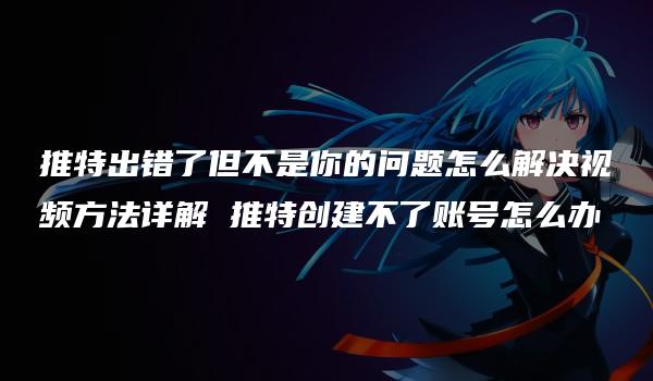 推特出错了但不是你的问题怎么解决视频方法详解 推特创建不了账号怎么办