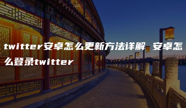 twitter安卓怎么更新方法详解 安卓怎么登录twitter