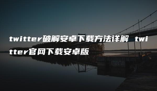 twitter破解安卓下载方法详解 twitter官网下载安卓版