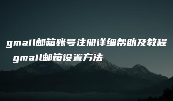 gmail邮箱账号注册详细帮助及教程 gmail邮箱设置方法