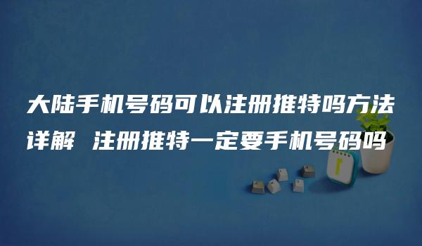 大陆手机号码可以注册推特吗方法详解 注册推特一定要手机号码吗