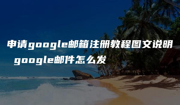 申请google邮箱注册教程图文说明 google邮件怎么发