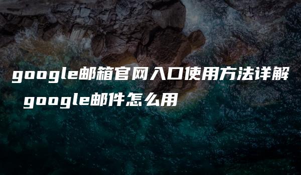 google邮箱官网入口使用方法详解 google邮件怎么用