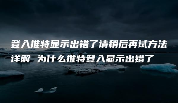 登入推特显示出错了请稍后再试方法详解 为什么推特登入显示出错了