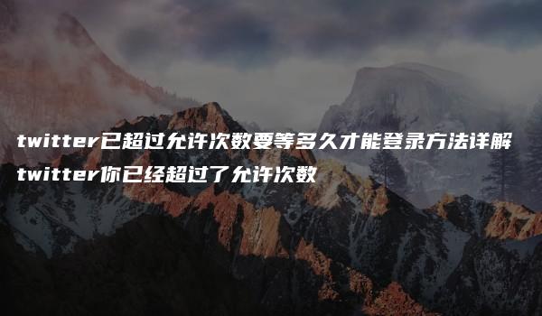 twitter已超过允许次数要等多久才能登录方法详解 twitter你已经超过了允许次数