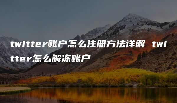 twitter账户怎么注册方法详解 twitter怎么解冻账户