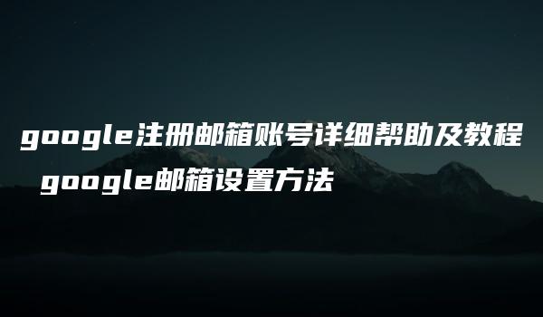 google注册邮箱账号详细帮助及教程 google邮箱设置方法