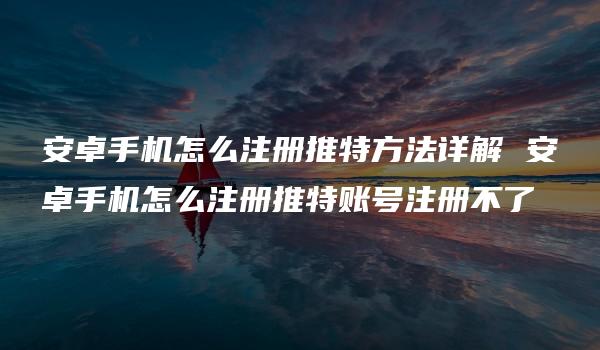 安卓手机怎么注册推特方法详解 安卓手机怎么注册推特账号注册不了