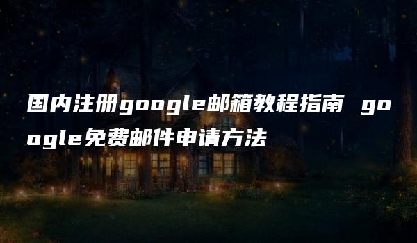 国内注册google邮箱教程指南 google免费邮件申请方法