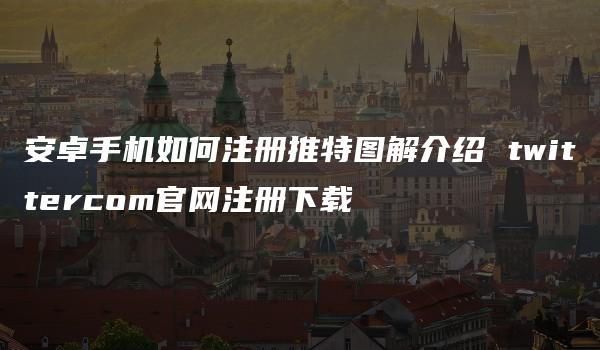 安卓手机如何注册推特图解介绍 twittercom官网注册下载