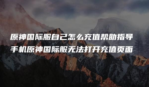 原神国际服自己怎么充值帮助指导 手机原神国际服无法打开充值页面