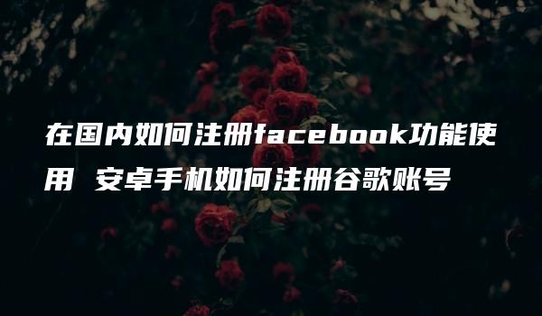 在国内如何注册facebook功能使用 安卓手机如何注册谷歌账号