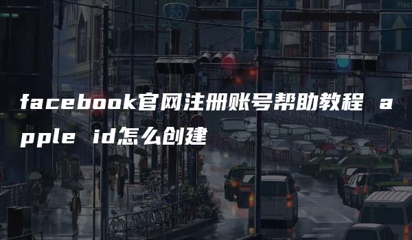 facebook官网注册账号帮助教程 apple id怎么创建