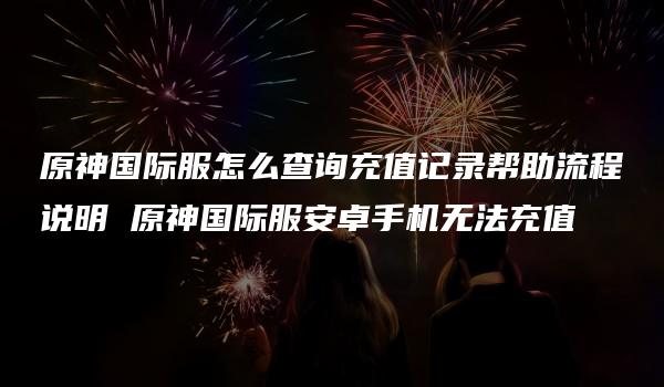 原神国际服怎么查询充值记录帮助流程说明 原神国际服安卓手机无法充值