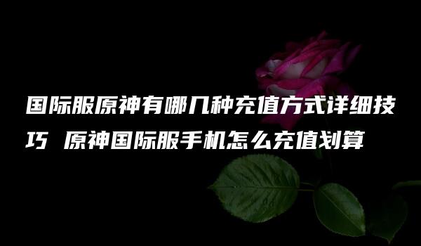 国际服原神有哪几种充值方式详细技巧 原神国际服手机怎么充值划算