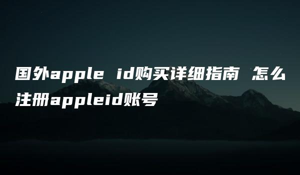 国外apple id购买详细指南 怎么注册appleid账号