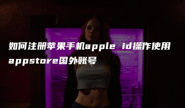 如何注册苹果手机apple id操作使用 appstore国外账号