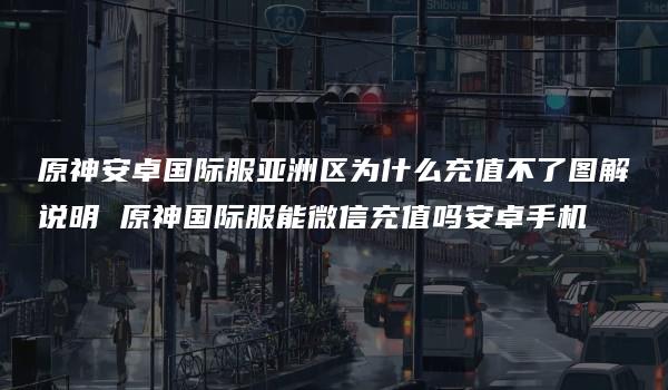 原神安卓国际服亚洲区为什么充值不了图解说明 原神国际服能微信充值吗安卓手机