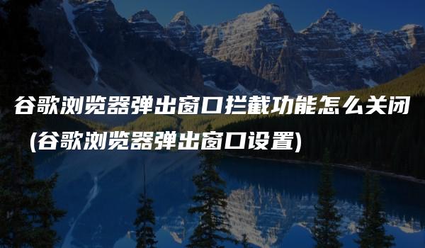 谷歌浏览器弹出窗口拦截功能怎么关闭 (谷歌浏览器弹出窗口设置)