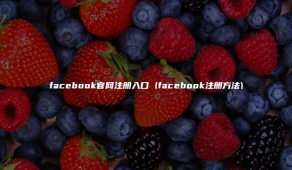 facebook官网注册入口 (facebook注册方法)