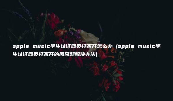 apple music学生认证网页打不开怎么办 (apple music学生认证网页打不开的原因和解决办法)