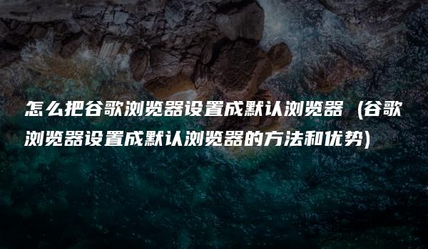 怎么把谷歌浏览器设置成默认浏览器 (谷歌浏览器设置成默认浏览器的方法和优势)