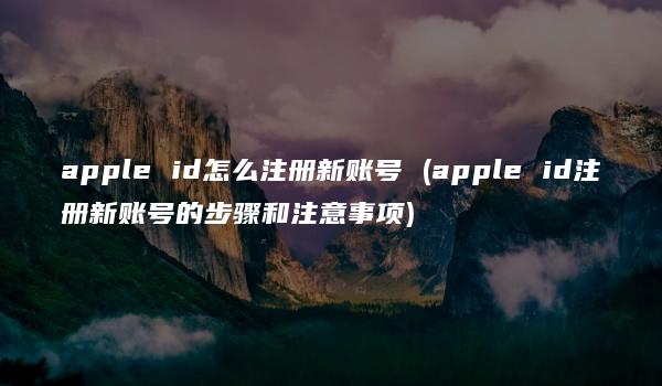 apple id怎么注册新账号 (apple id注册新账号的步骤和注意事项)