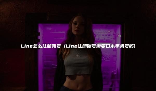 Line怎么注册账号 (Line注册账号需要日本手机号吗)