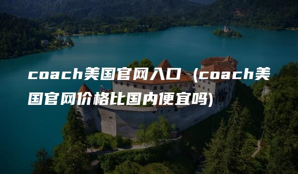 coach美国官网入口 (coach美国官网价格比国内便宜吗)