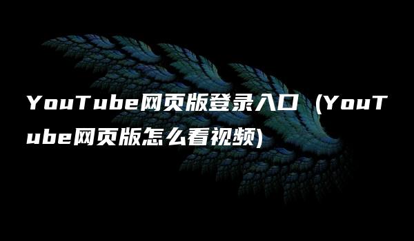 YouTube网页版登录入口 (YouTube网页版怎么看视频)