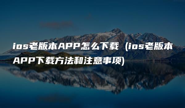 ios老版本APP怎么下载 (ios老版本APP下载方法和注意事项)