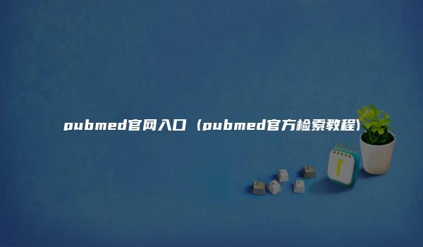 pubmed官网入口 (pubmed官方检索教程)