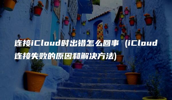 连接iCloud时出错怎么回事 (iCloud连接失败的原因和解决方法)