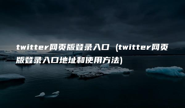 twitter网页版登录入口 (twitter网页版登录入口地址和使用方法)