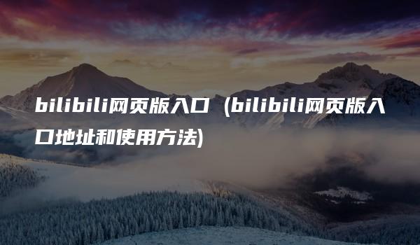 bilibili网页版入口 (bilibili网页版入口地址和使用方法)