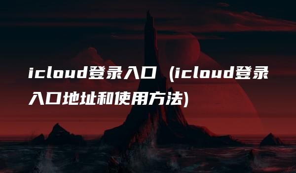 icloud登录入口 (icloud登录入口地址和使用方法)