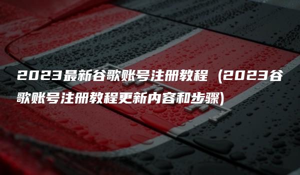 2023最新谷歌账号注册教程 (2023谷歌账号注册教程更新内容和步骤)