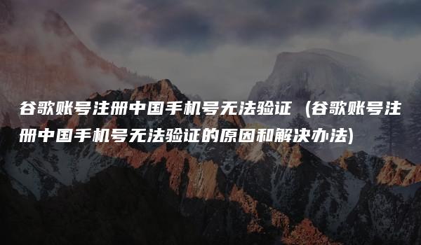 谷歌账号注册中国手机号无法验证 (谷歌账号注册中国手机号无法验证的原因和解决办法)