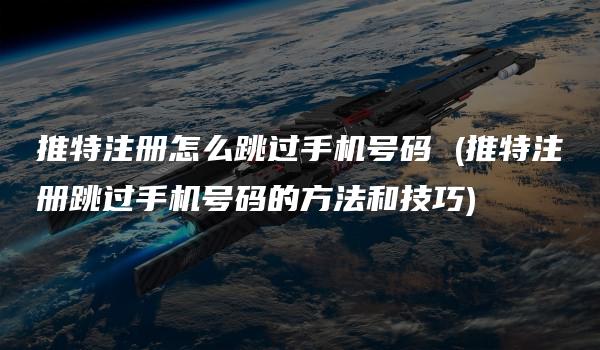 推特注册怎么跳过手机号码 (推特注册跳过手机号码的方法和技巧)