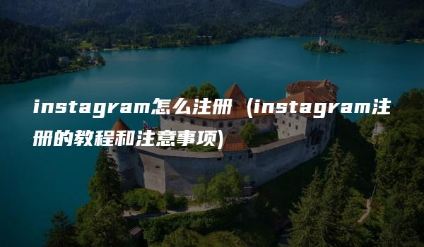 instagram怎么注册 (instagram注册的教程和注意事项)