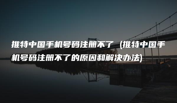 推特中国手机号码注册不了 (推特中国手机号码注册不了的原因和解决办法)