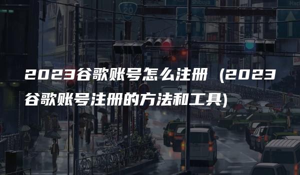 2023谷歌账号怎么注册 (2023谷歌账号注册的方法和工具)