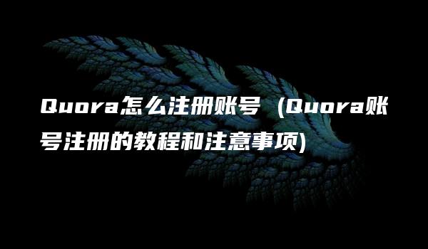 Quora怎么注册账号 (Quora账号注册的教程和注意事项)