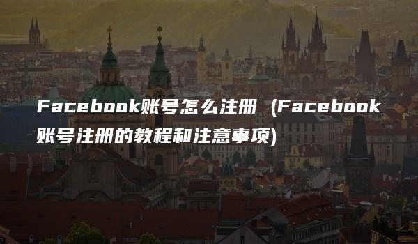 Facebook账号怎么注册 (Facebook账号注册的教程和注意事项)