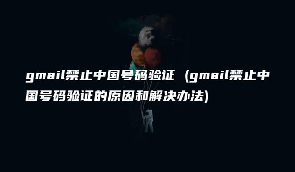 gmail禁止中国号码验证 (gmail禁止中国号码验证的原因和解决办法)