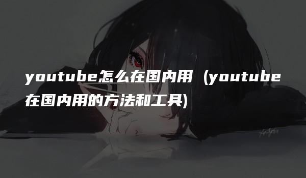 youtube怎么在国内用 (youtube在国内用的方法和工具)