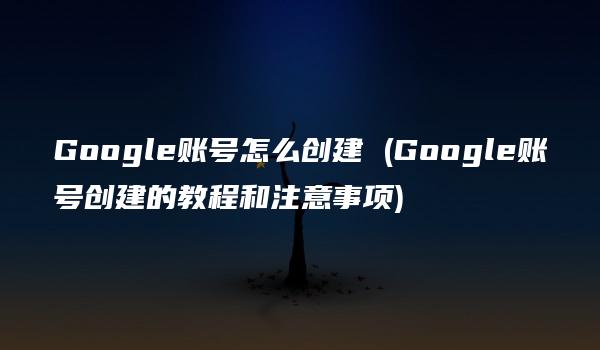 Google账号怎么创建 (Google账号创建的教程和注意事项)