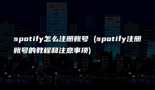 spotify怎么注册账号 (spotify注册账号的教程和注意事项)